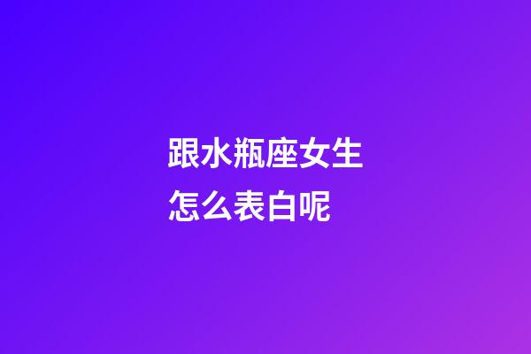 跟水瓶座女生怎么表白呢-第1張-星座運勢-玄機派
