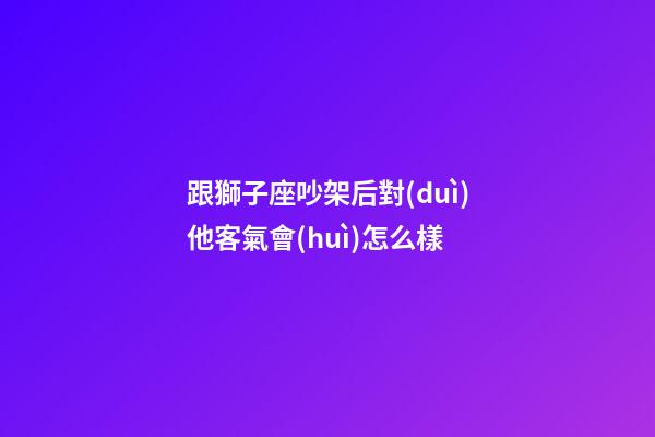 跟獅子座吵架后對(duì)他客氣會(huì)怎么樣-第1張-星座運(yùn)勢(shì)-玄機(jī)派
