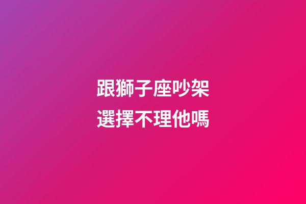 跟獅子座吵架選擇不理他嗎-第1張-星座運(yùn)勢(shì)-玄機(jī)派