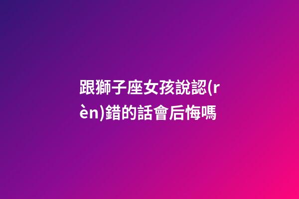 跟獅子座女孩說認(rèn)錯的話會后悔嗎-第1張-星座運(yùn)勢-玄機(jī)派
