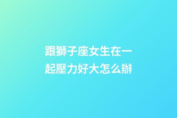 跟獅子座女生在一起壓力好大怎么辦-第1張-星座運勢-玄機派