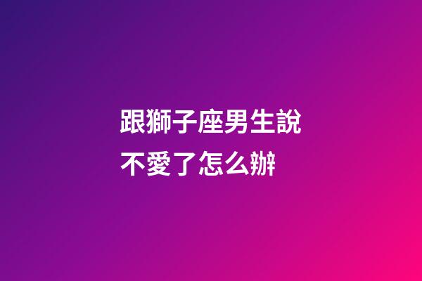跟獅子座男生說不愛了怎么辦-第1張-星座運勢-玄機派