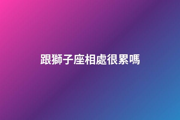跟獅子座相處很累嗎-第1張-星座運勢-玄機派