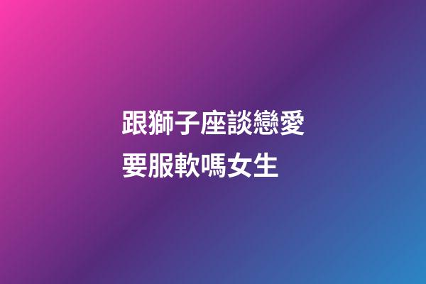 跟獅子座談戀愛要服軟嗎女生-第1張-星座運勢-玄機派