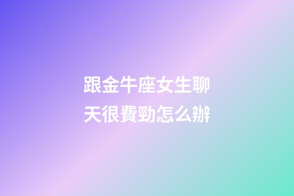跟金牛座女生聊天很費勁怎么辦