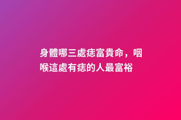 身體哪三處痣富貴命，咽喉這處有痣的人最富裕
