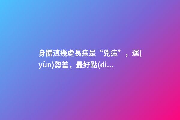 身體這幾處長痣是“兇痣”，運(yùn)勢差，最好點(diǎn)去