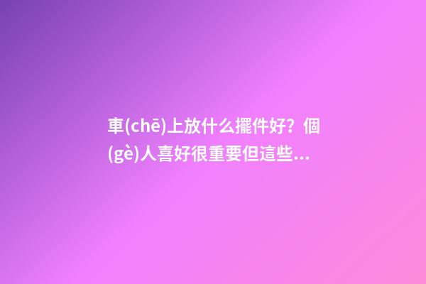 車(chē)上放什么擺件好？個(gè)人喜好很重要但這些別忽視