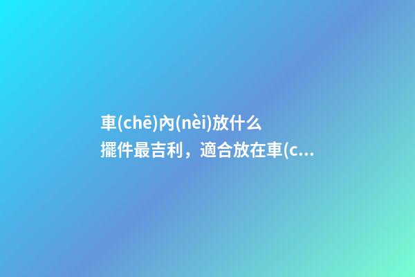 車(chē)內(nèi)放什么擺件最吉利，適合放在車(chē)內(nèi)的擺件