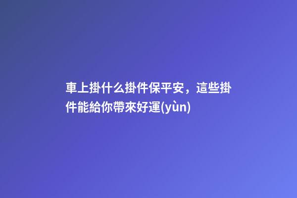 車上掛什么掛件保平安，這些掛件能給你帶來好運(yùn)