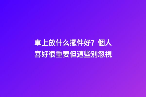 車上放什么擺件好？個人喜好很重要但這些別忽視