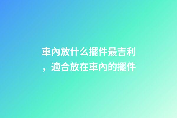 車內放什么擺件最吉利，適合放在車內的擺件