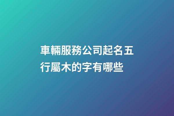車輛服務公司起名五行屬木的字有哪些-第1張-公司起名-玄機派