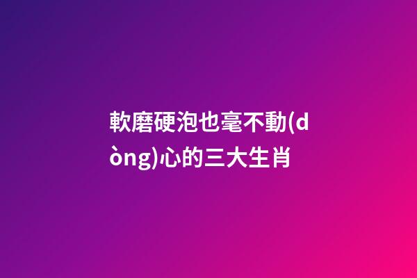 軟磨硬泡也毫不動(dòng)心的三大生肖