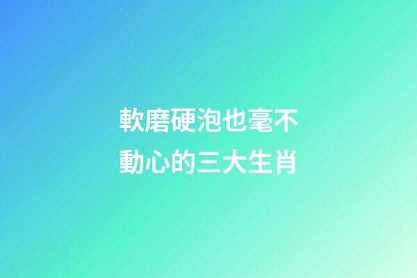 軟磨硬泡也毫不動心的三大生肖