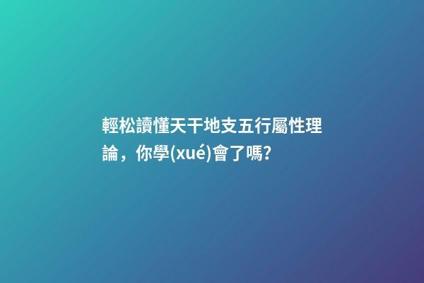 輕松讀懂天干地支五行屬性理論，你學(xué)會了嗎？
