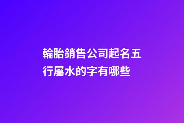 輪胎銷售公司起名五行屬水的字有哪些-第1張-公司起名-玄機派