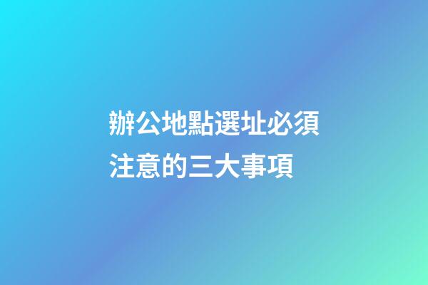 辦公地點選址必須注意的三大事項