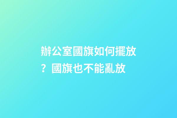 辦公室國旗如何擺放？國旗也不能亂放
