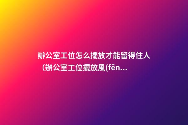 辦公室工位怎么擺放才能留得住人（辦公室工位擺放風(fēng)水）