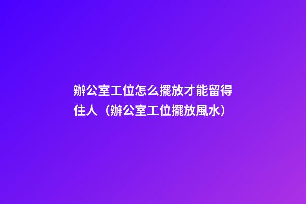 辦公室工位怎么擺放才能留得住人（辦公室工位擺放風水）