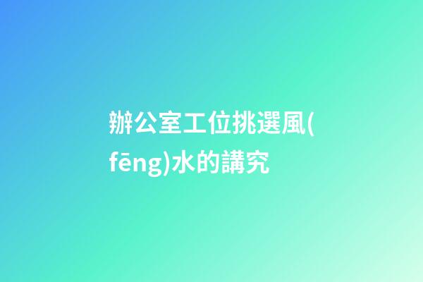 辦公室工位挑選風(fēng)水的講究