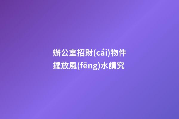 辦公室招財(cái)物件擺放風(fēng)水講究