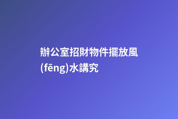 辦公室招財物件擺放風(fēng)水講究