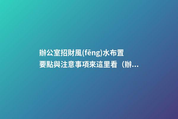 辦公室招財風(fēng)水布置要點與注意事項來這里看（辦公室怎么布置招財）