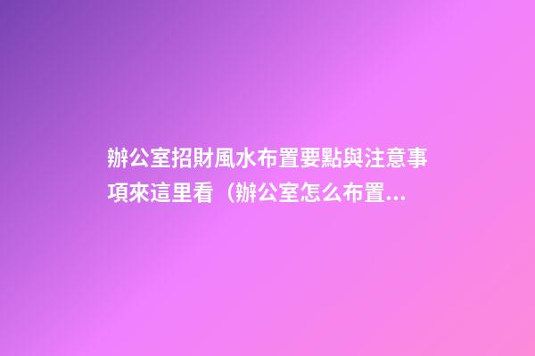 辦公室招財風水布置要點與注意事項來這里看（辦公室怎么布置招財）