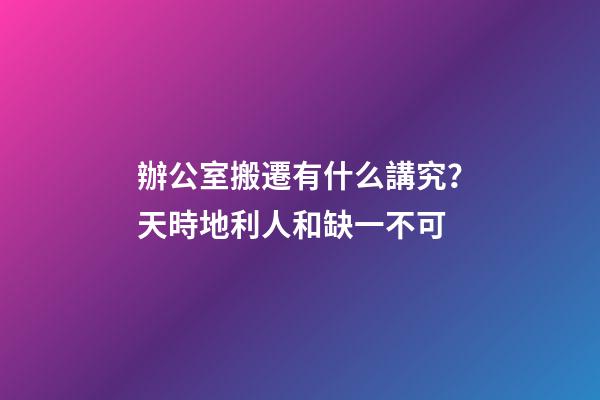 辦公室搬遷有什么講究？天時地利人和缺一不可
