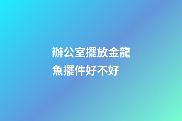 辦公室擺放金龍魚擺件好不好