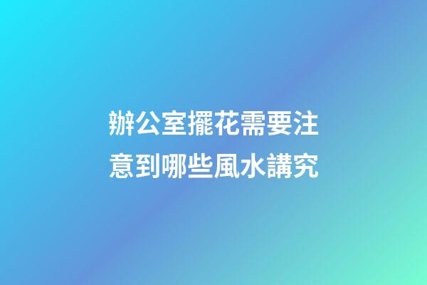 辦公室擺花需要注意到哪些風水講究