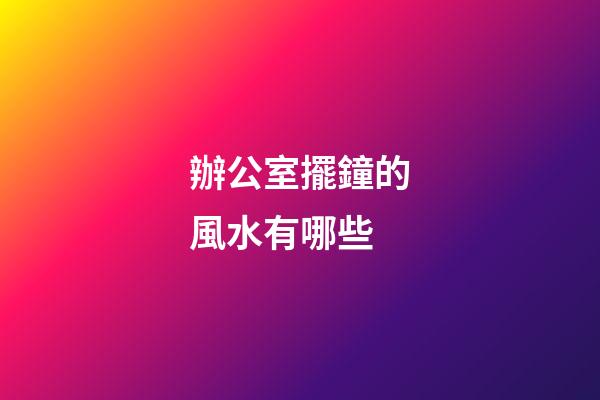 辦公室擺鐘的風水有哪些