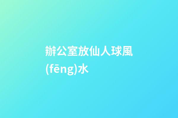 辦公室放仙人球風(fēng)水