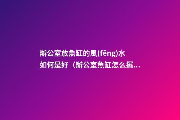 辦公室放魚缸的風(fēng)水如何是好（辦公室魚缸怎么擺放風(fēng)水好）