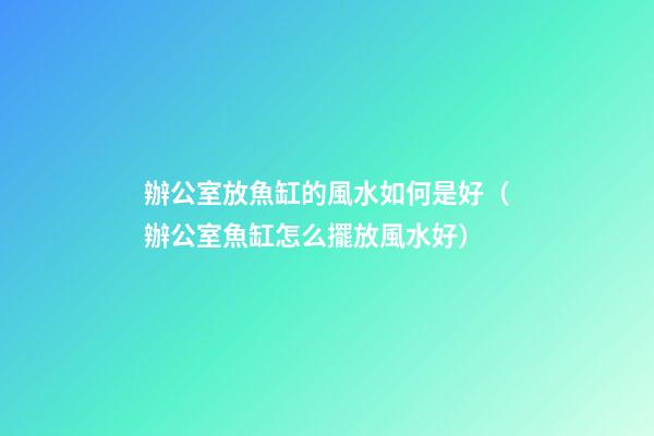 辦公室放魚缸的風水如何是好（辦公室魚缸怎么擺放風水好）