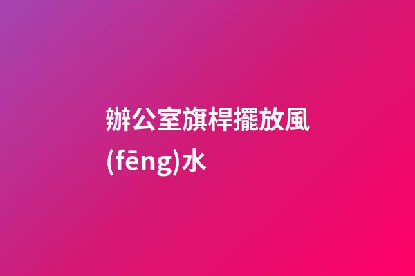 辦公室旗桿擺放風(fēng)水