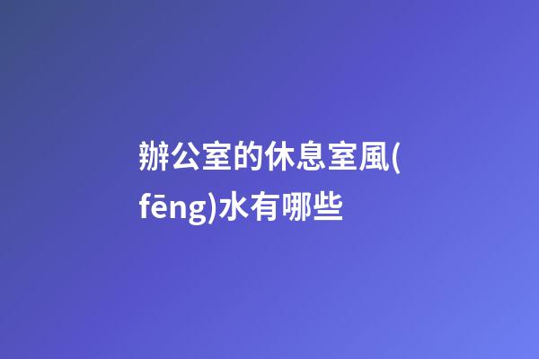 辦公室的休息室風(fēng)水有哪些