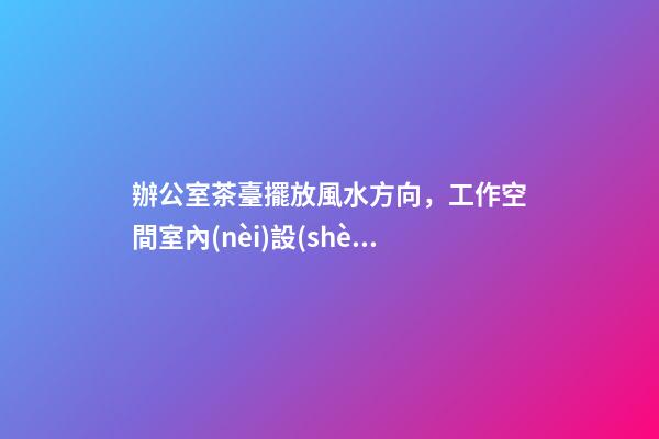 辦公室茶臺擺放風水方向，工作空間室內(nèi)設(shè)計-第1張-觀點-玄機派