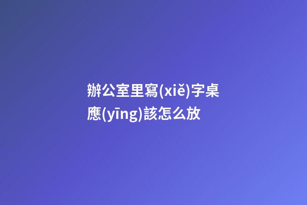 辦公室里寫(xiě)字桌應(yīng)該怎么放