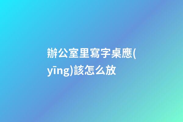 辦公室里寫字桌應(yīng)該怎么放