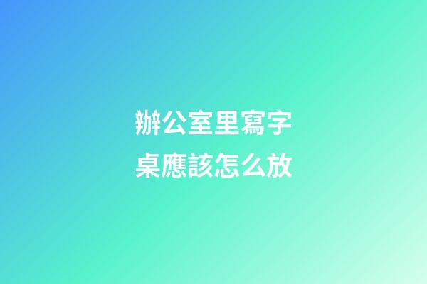 辦公室里寫字桌應該怎么放