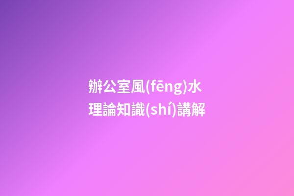 辦公室風(fēng)水理論知識(shí)講解