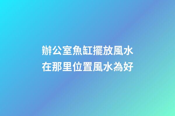 辦公室魚缸擺放風水在那里位置風水為好