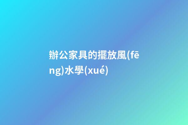 辦公家具的擺放風(fēng)水學(xué)