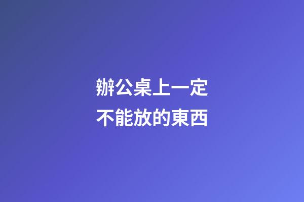 辦公桌上一定不能放的東西