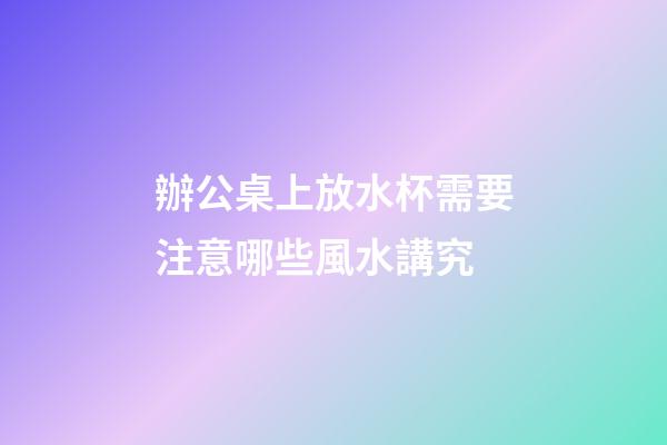 辦公桌上放水杯需要注意哪些風水講究