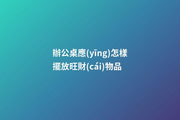 辦公桌應(yīng)怎樣擺放旺財(cái)物品