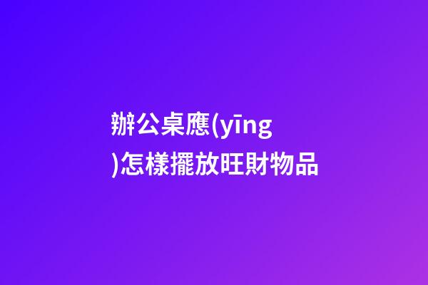 辦公桌應(yīng)怎樣擺放旺財物品